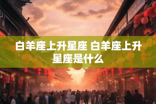 白羊座上升星座 白羊座上升星座是什么