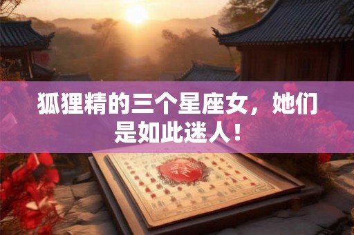 狐狸精的三个星座女，她们是如此迷人！