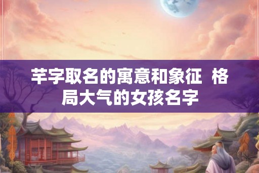 芊字取名的寓意和象征  格局大气的女孩名字