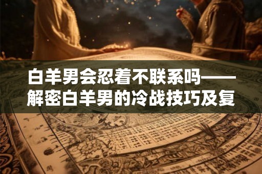 白羊男会忍着不联系吗——解密白羊男的冷战技巧及复合信号 白羊男会忍着不联系吗——解密白羊男的冷战技巧及复合信号