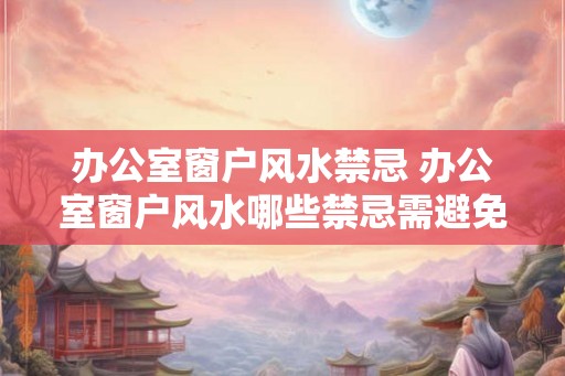 办公室窗户风水禁忌 办公室窗户风水哪些禁忌需避免