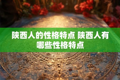 陕西人的性格特点 陕西人有哪些性格特点 陕西人的性格特点 陕西人有哪些性格特点