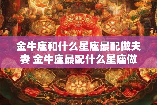 金牛座和什么星座最配做夫妻 金牛座最配什么星座做夫妻 金牛座和什么星座最配做夫妻 金牛座最配什么星座做夫妻