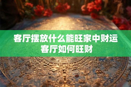 客厅摆放什么能旺家中财运 客厅如何旺财 客厅摆放什么能旺家中财运 客厅如何旺财