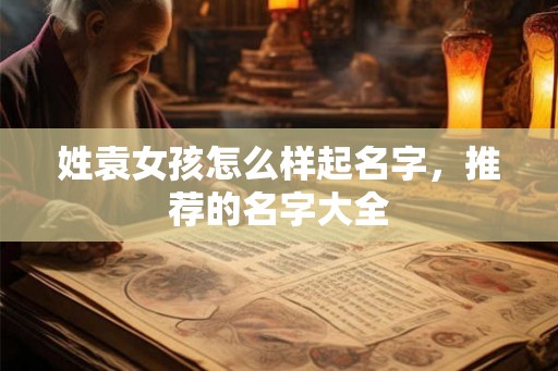 姓袁女孩怎么样起名字,推荐的名字大全 姓袁女孩怎么样起名字,推荐的名字大全
