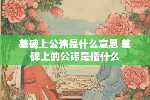 墓碑上公讳是什么意思 墓碑上的公讳是指什么