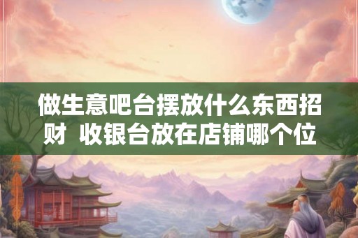 做生意吧台摆放什么东西招财  收银台放在店铺哪个位置旺财