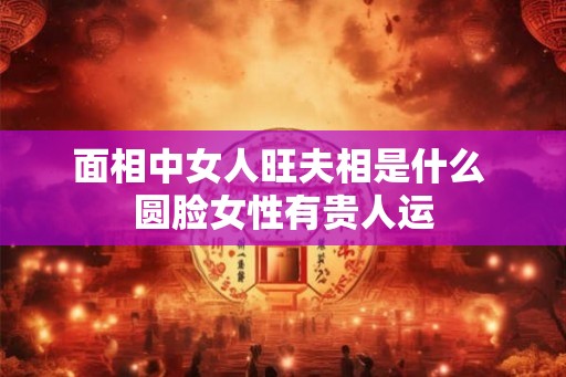 面相中女人旺夫相是什么 圆脸女性有贵人运