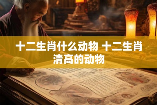 十二生肖什么动物 十二生肖清高的动物