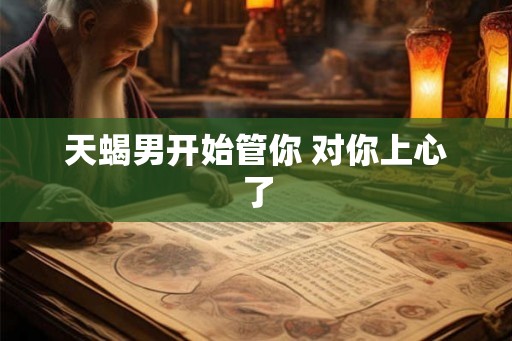 天蝎男开始管你 对你上心了