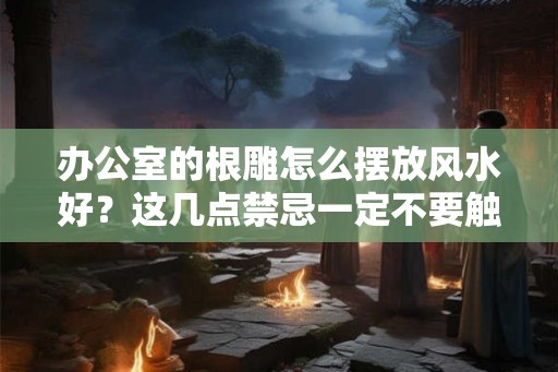 办公室的根雕怎么摆放风水好？这几点禁忌一定不要触碰！