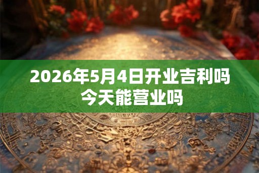 2026年5月4日开业吉利吗 今天能营业吗