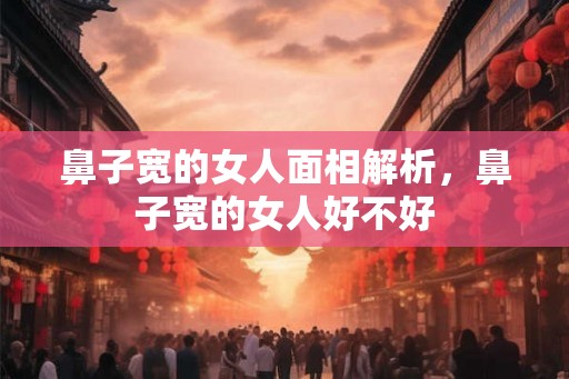 鼻子宽的女人面相解析，鼻子宽的女人好不好
