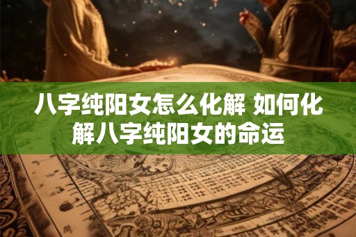 八字纯阳女怎么化解 如何化解八字纯阳女的命运 八字纯阳女怎么化解 如何化解八字纯阳女的命运