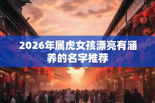 2026年属虎女孩漂亮有涵养的名字推荐 2026年属虎女孩漂亮有涵养的名字推荐