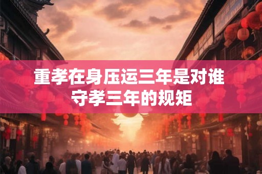 重孝在身压运三年是对谁 守孝三年的规矩