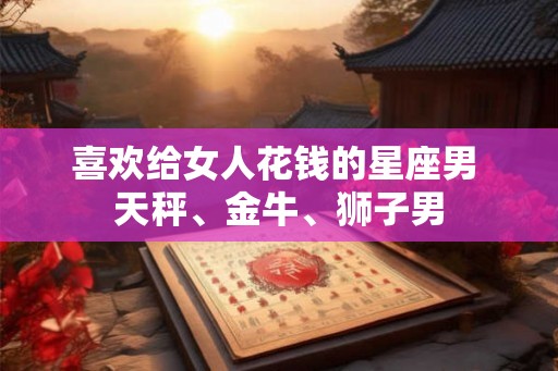 喜欢给女人花钱的星座男 天秤、金牛、狮子男