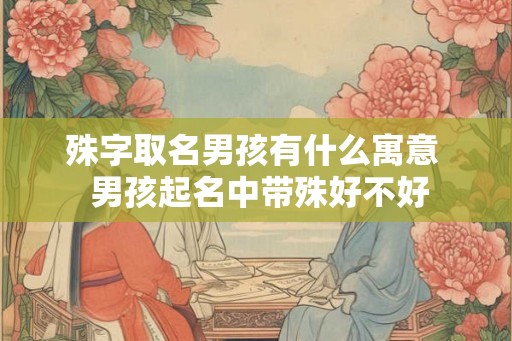 殊字取名男孩有什么寓意  男孩起名中带殊好不好