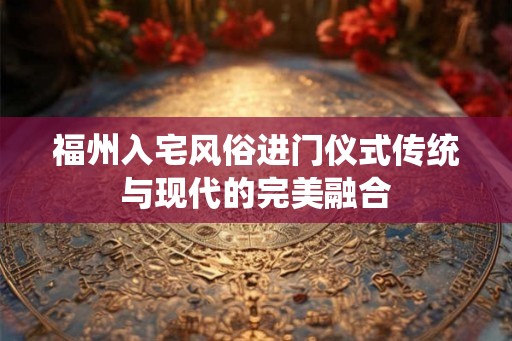 福州入宅风俗进门仪式传统与现代的完美融合