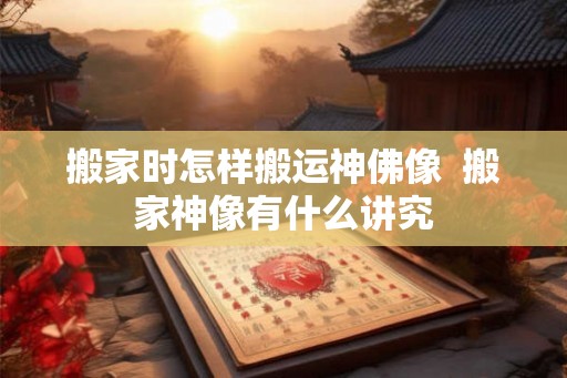 搬家时怎样搬运神佛像  搬家神像有什么讲究
