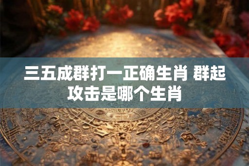 三五成群打一正确生肖 群起攻击是哪个生肖