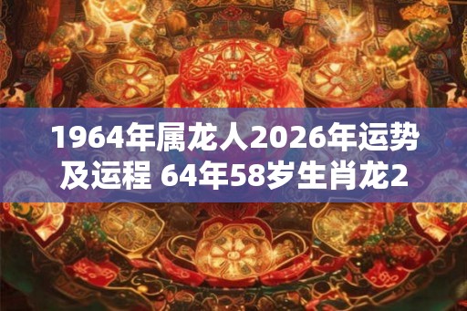1964年属龙人2026年运势及运程 64年58岁生肖龙2026年每月运势