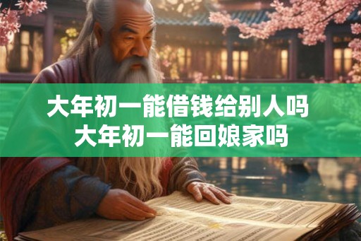 大年初一能借钱给别人吗 大年初一能回娘家吗 大年初一能借钱给别人吗 大年初一能回娘家吗