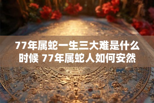 77年属蛇一生三大难是什么时候 77年属蛇人如何安然度过灾难