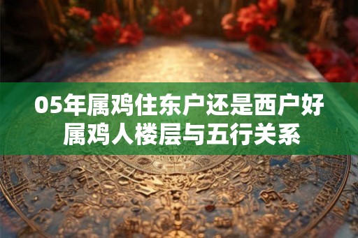 05年属鸡住东户还是西户好 属鸡人楼层与五行关系