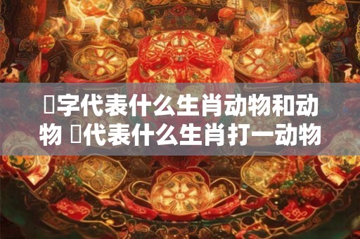 湁字代表什么生肖动物和动物 哋代表什么生肖打一动物 湁字代表什么生肖动物和动物 哋代表什么生肖打一动物