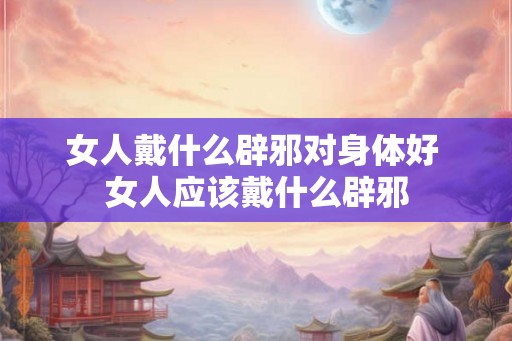 女人戴什么辟邪对身体好 女人应该戴什么辟邪 女人戴什么辟邪对身体好 女人应该戴什么辟邪