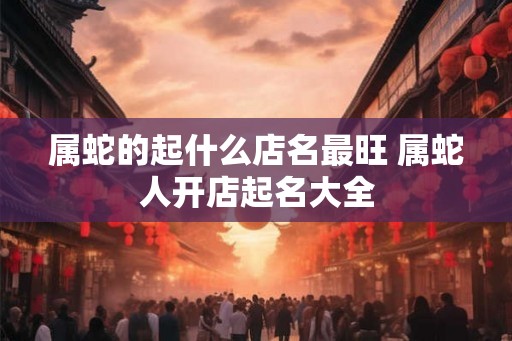 属蛇的起什么店名最旺 属蛇人开店起名大全