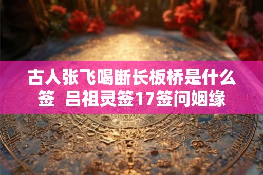 古人张飞喝断长板桥是什么签  吕祖灵签17签问姻缘