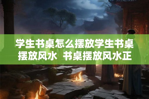 学生书桌怎么摆放学生书桌摆放风水  书桌摆放风水正确图解