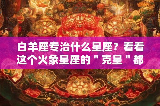 白羊座专治什么星座？看看这个火象星座的＂克星＂都有谁！