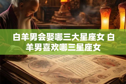 白羊男会娶哪三大星座女 白羊男喜欢哪三星座女