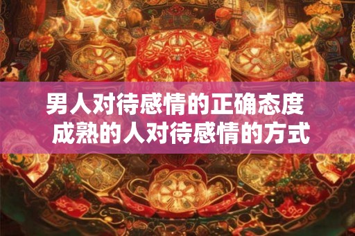 男人对待感情的正确态度 成熟的人对待感情的方式 男人对待感情的正确态度 成熟的人对待感情的方式