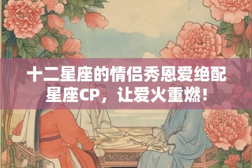 十二星座的情侣秀恩爱绝配星座CP，让爱火重燃！