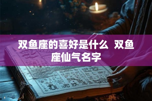 双鱼座的喜好是什么  双鱼座仙气名字