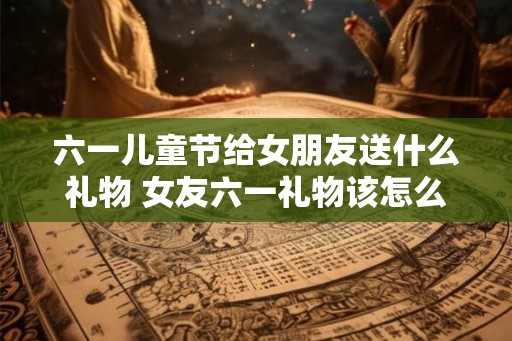 六一儿童节给女朋友送什么礼物 女友六一礼物该怎么选