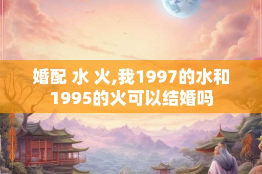 婚配 水 火,我1997的水和1995的火可以结婚吗 婚配 水 火,我1997的水和1995的火可以结婚吗