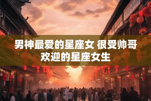 男神最爱的星座女 很受帅哥欢迎的星座女生