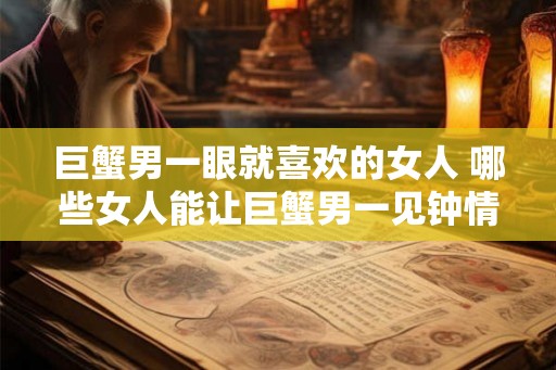 巨蟹男一眼就喜欢的女人 哪些女人能让巨蟹男一见钟情 巨蟹男一眼就喜欢的女人 哪些女人能让巨蟹男一见钟情