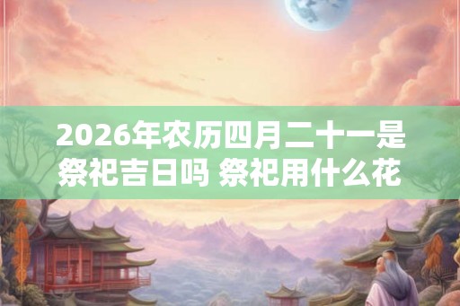 2026年农历四月二十一是祭祀吉日吗 祭祀用什么花 2026年农历四月二十一是祭祀吉日吗 祭祀用什么花