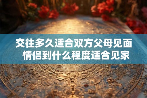 交往多久适合双方父母见面  情侣到什么程度适合见家长