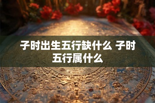 子时出生五行缺什么 子时五行属什么