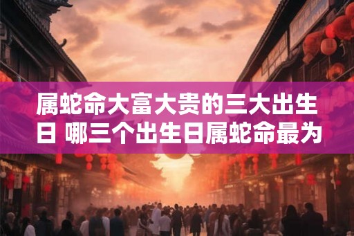 属蛇命大富大贵的三大出生日 哪三个出生日属蛇命最为有钱有名