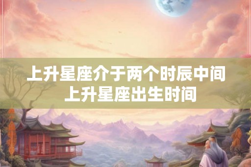 上升星座介于两个时辰中间  上升星座出生时间