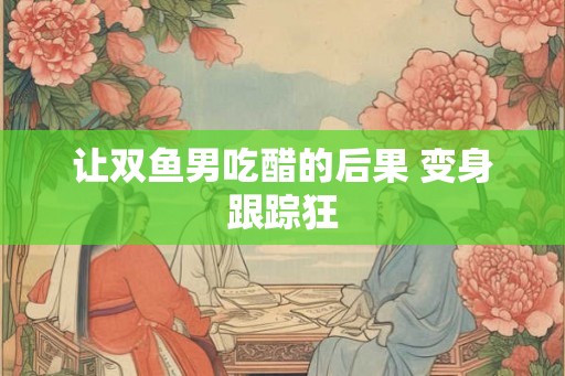 让双鱼男吃醋的后果 变身跟踪狂
