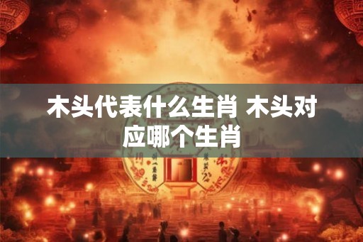木头代表什么生肖 木头对应哪个生肖
